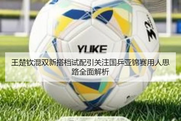 王楚钦混双新搭档试配引关注国乒亚锦赛用人思路全面解析