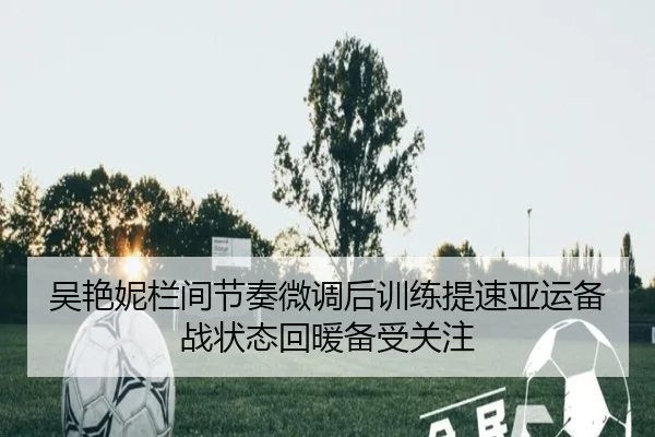 吴艳妮栏间节奏微调后训练提速亚运备战状态回暖备受关注