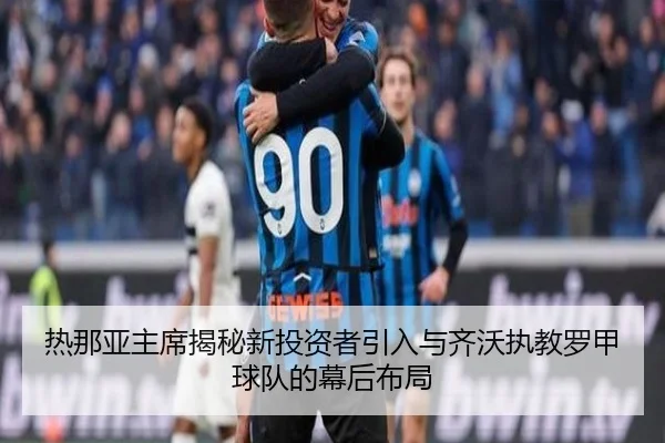 热那亚主席揭秘新投资者引入与齐沃执教罗甲球队的幕后布局